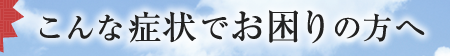 こんな症状でお困りの方へ