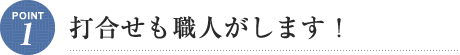 Point1 打合せも職人がします！